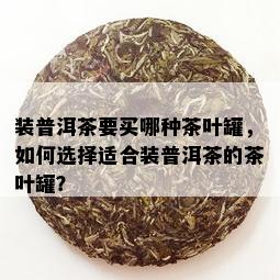 装普洱茶要买哪种茶叶罐，如何选择适合装普洱茶的茶叶罐？