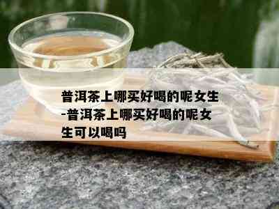 普洱茶上哪买好喝的呢女生-普洱茶上哪买好喝的呢女生可以喝吗