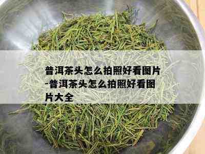 普洱茶头怎么拍照好看图片-普洱茶头怎么拍照好看图片大全