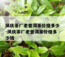 凤庆茶厂老普洱茶价格多少-凤庆茶厂老普洱茶价格多少钱