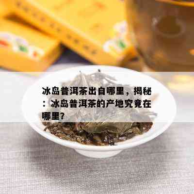 冰岛普洱茶出自哪里，揭秘：冰岛普洱茶的产地究竟在哪里？