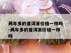 两年多的普洱茶价格一样吗-两年多的普洱茶价格一样吗