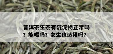 普洱茶生茶有沉淀物正常吗？能喝吗？女生也适用吗？