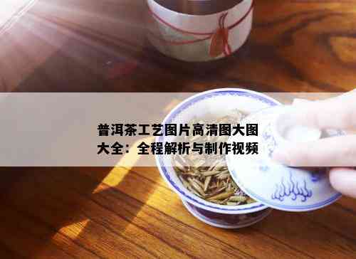 普洱茶工艺图片高清图大图大全：全程解析与制作视频