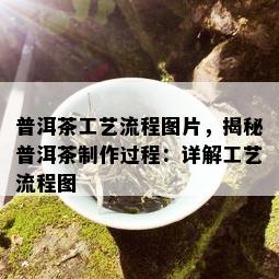 普洱茶工艺流程图片，揭秘普洱茶制作过程：详解工艺流程图