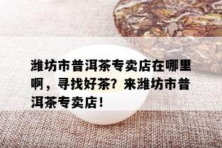 潍坊市普洱茶专卖店在哪里啊，寻找好茶？来潍坊市普洱茶专卖店！