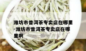 潍坊市普洱茶专卖店在哪里-潍坊市普洱茶专卖店在哪里啊