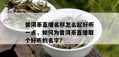 普洱茶直播名称怎么起好听一点，如何为普洱茶直播取个好听的名字？