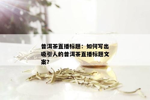 普洱茶直播标题：如何写出吸引人的普洱茶直播标题文案？