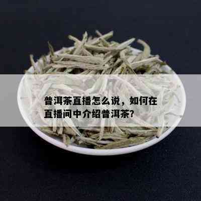 普洱茶直播怎么说，如何在直播间中介绍普洱茶？