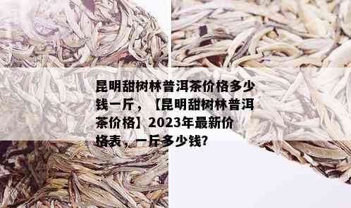 昆明甜树林普洱茶价格多少钱一斤，【昆明甜树林普洱茶价格】2023年最新价格表，一斤多少钱？