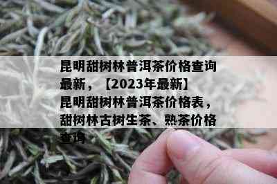 昆明甜树林普洱茶价格查询最新，【2023年最新】昆明甜树林普洱茶价格表，甜树林古树生茶、熟茶价格查询