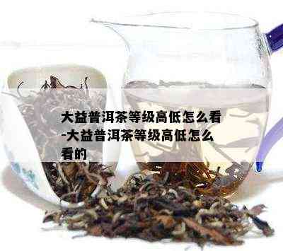 大益普洱茶等级高低怎么看-大益普洱茶等级高低怎么看的