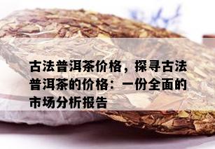 古法普洱茶价格，探寻古法普洱茶的价格：一份全面的市场分析报告