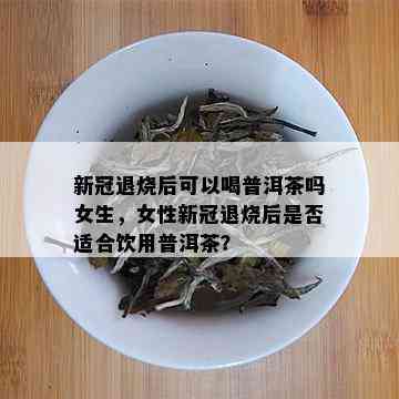 新冠退烧后可以喝普洱茶吗女生，女性新冠退烧后是否适合饮用普洱茶？