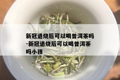 新冠退烧后可以喝普洱茶吗-新冠退烧后可以喝普洱茶吗小孩