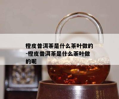 橙皮普洱茶是什么茶叶做的-橙皮普洱茶是什么茶叶做的呢