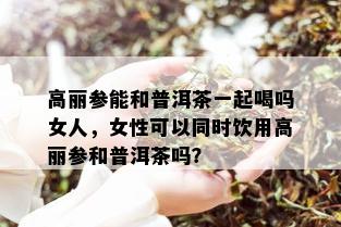 高丽参能和普洱茶一起喝吗女人，女性可以同时饮用高丽参和普洱茶吗？