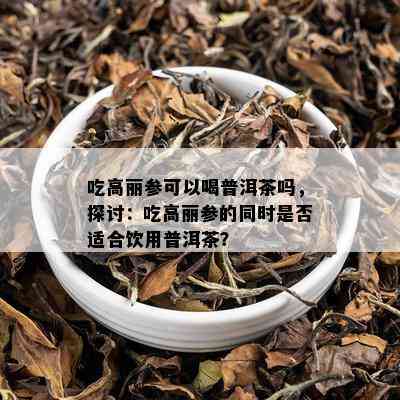 吃高丽参可以喝普洱茶吗，探讨：吃高丽参的同时是否适合饮用普洱茶？