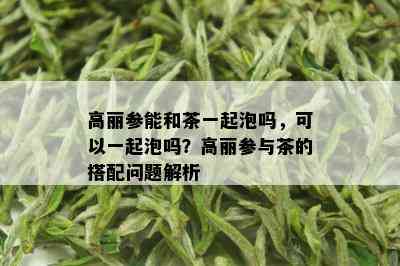 高丽参能和茶一起泡吗，可以一起泡吗？高丽参与茶的搭配问题解析