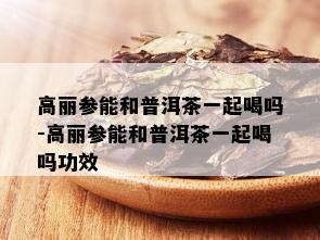 高丽参能和普洱茶一起喝吗-高丽参能和普洱茶一起喝吗功效