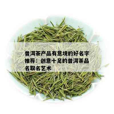 普洱茶产品有意境的好名字推荐：创意十足的普洱茶品名取名艺术