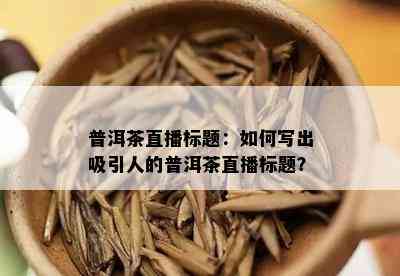 普洱茶直播标题：如何写出吸引人的普洱茶直播标题？