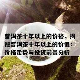 普洱茶十年以上的价格，揭秘普洱茶十年以上的价值：价格走势与投资前景分析