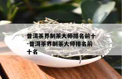 普洱茶界制茶大师排名前十-普洱茶界制茶大师排名前十名