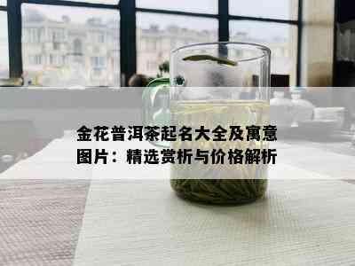 金花普洱茶起名大全及寓意图片：精选赏析与价格解析