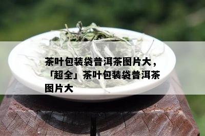 茶叶包装袋普洱茶图片大，「超全」茶叶包装袋普洱茶图片大