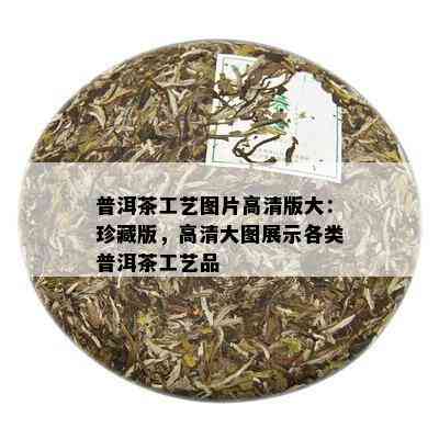 普洱茶工艺图片高清版大：珍藏版，高清大图展示各类普洱茶工艺品