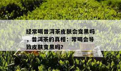 经常喝普洱茶皮肤会变黑吗，普洱茶的真相：常喝会导致皮肤变黑吗？