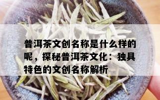 普洱茶文创名称是什么样的呢，探秘普洱茶文化：独具特色的文创名称解析