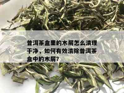 普洱茶盒里的木屑怎么清理干净，如何有效清除普洱茶盒中的木屑？