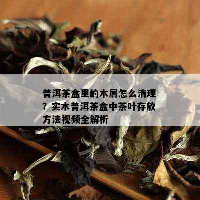 普洱茶盒里的木屑怎么清理？实木普洱茶盒中茶叶存放方法视频全解析