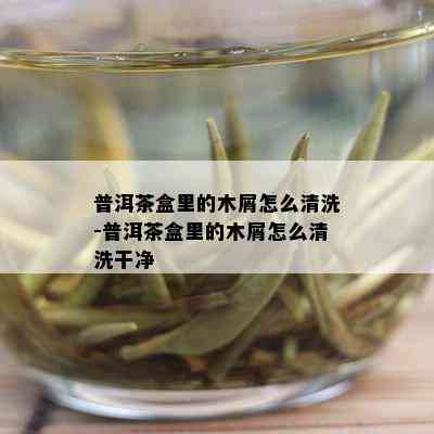 普洱茶盒里的木屑怎么清洗-普洱茶盒里的木屑怎么清洗干净