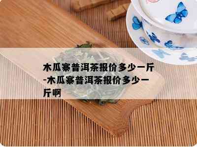 木瓜寨普洱茶报价多少一斤-木瓜寨普洱茶报价多少一斤啊