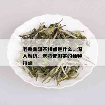 老熟普洱茶特点是什么，深入解析：老熟普洱茶的独特特点