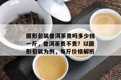 圆形包装普洱茶贵吗多少钱一斤，普洱茶贵不贵？以圆形包装为例，每斤价格解析