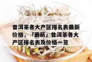 普洱茶各大产区排名表最新价格，「最新」普洱茶各大产区排名表及价格一览