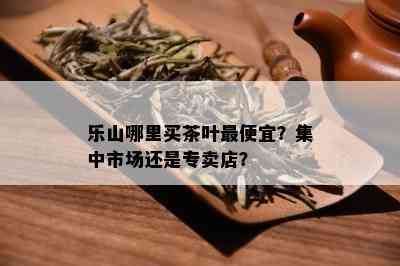 乐山哪里买茶叶更便宜？集中市场还是专卖店？