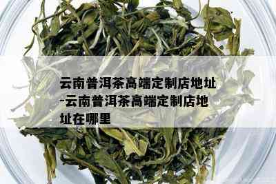 云南普洱茶高端定制店地址-云南普洱茶高端定制店地址在哪里