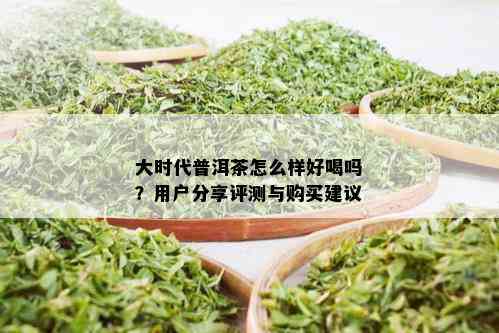 大时代普洱茶怎么样好喝吗？用户分享评测与购买建议