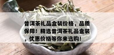 普洱茶礼品盒装价格，品质保障！精选普洱茶礼品盒装，优惠价格等你来选购！