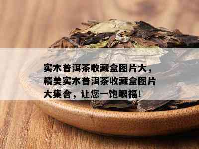 实木普洱茶收藏盒图片大，精美实木普洱茶收藏盒图片大集合，让您一饱眼福！