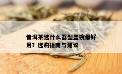 普洱茶选什么器型盖碗更好用？选购指南与建议