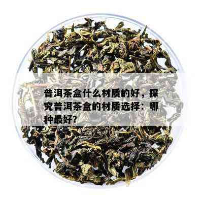 普洱茶盒什么材质的好，探究普洱茶盒的材质选择：哪种更好？