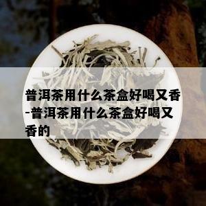 普洱茶用什么茶盒好喝又香-普洱茶用什么茶盒好喝又香的