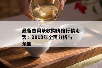 最新普洱茶收购价格行情走势：2019年全面分析与预测